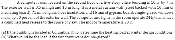 A computer room located on the second floor of a five-story office building is 10m by 7 m.
The exterior wall is 3.5 m high and 10 m long; it is a metal curtain wall (steel backed with 10 mm of
insulating board), 75 mm of glass-fiber insulation, and 16 mm of gypsum board. Single-glazed windows
make up 30 percent of the exterior wall. The computer and lights in the room operate 24 h/d and have
a combined heat release to the space of 2 kw. The indoor temperature is 20 C.
(a) If the building is located in Columbus, Ohio, determine the heating load at winter design conditions.
(b) What would be the load if the windows were double-glazed?