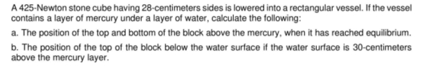 A 425-Newton stone cube having 28-centimeters sides is lowered into a rectangular vessel. If the vessel
contains a layer of mercury under a layer of water, calculate the following:
a. The position of the top and bottom of the block above the mercury, when it has reached equilibrium.
b. The position of the top of the block below the water surface if the water surface is 30-centimeters
above the mercury layer.
