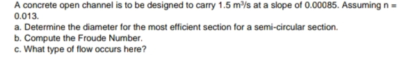 A concrete open channel is to be designed to carry 1.5 m/s at a slope of 0.00085. Assuming n =
0.013.
a. Determine the diameter for the most efficient section for a semi-circular section.
b. Compute the Froude Number.
c. What type of flow occurs here?
