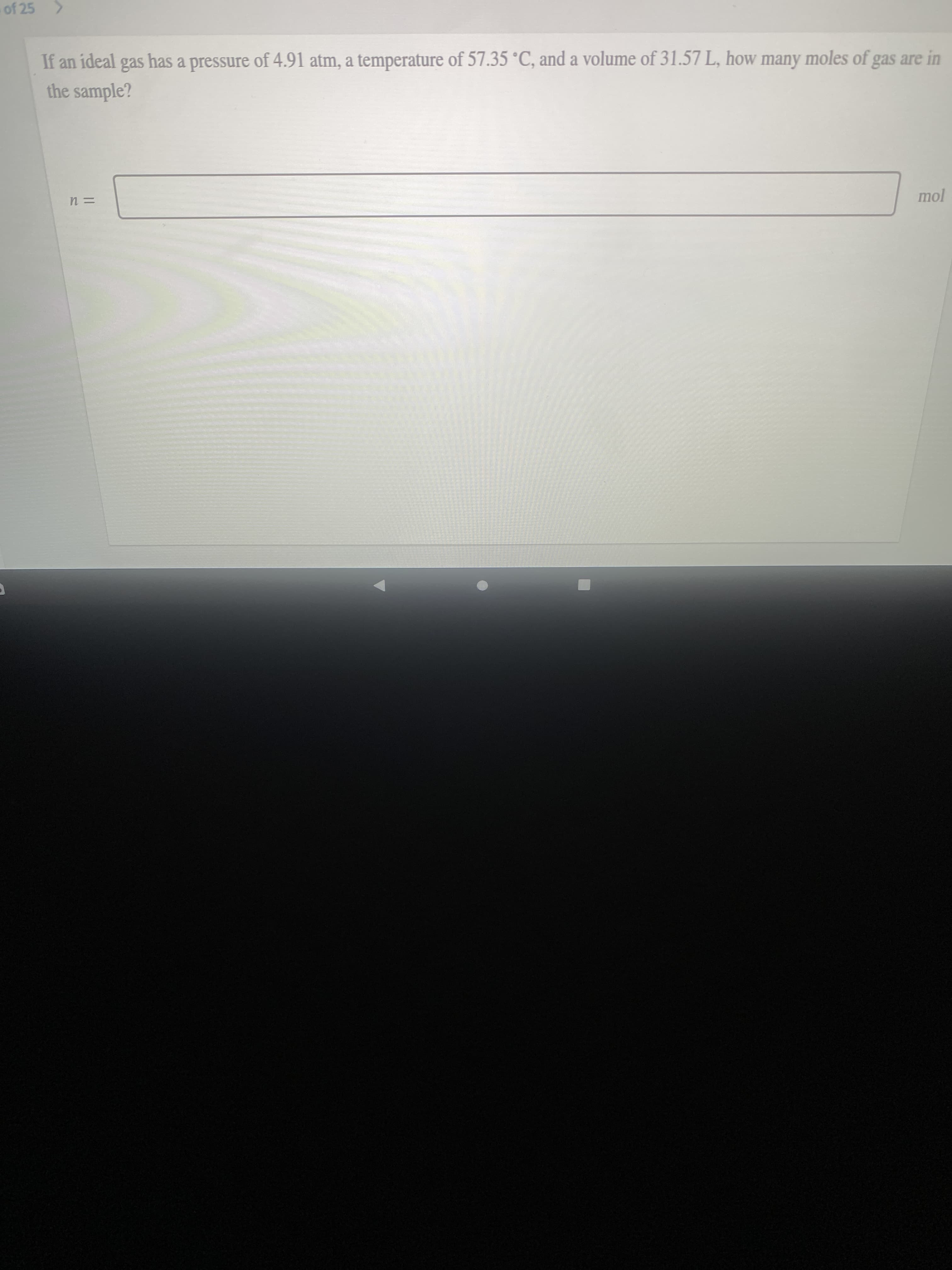 of 25 >
If an ideal gas has a pressure of 4.91 atm, a temperature of 57.35 °C, and a volume of 31.57 L, how many moles of gas are in
the sample?
mol
