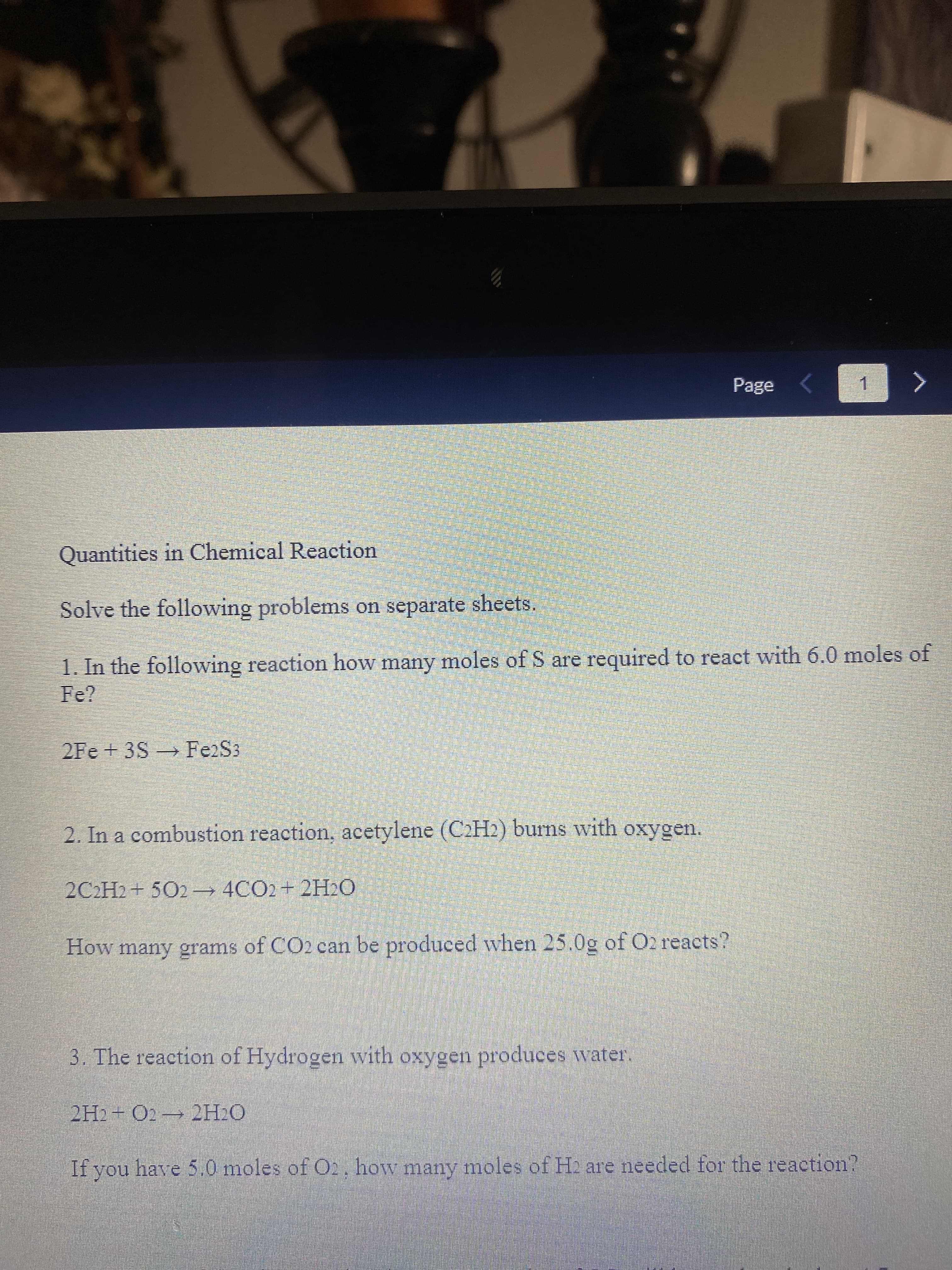 Page
1.
Quantities in Chemical Reaction
Solve the following problems on separate sheets.
1. In the following reaction how many moles of S are required to react with 6.0 moles of
Fe?
2Fe+ 3S Fe2S3
2. In a combustion reaction, acetylene (C2H2) burns with oxygen.
2C2H2+ 502 4CO2+2H2O
How many grams of CO2 can be produced when 25.0g of O2 reacts?
3. The reaction of Hydrogen with oxygen produces water.
2H2 + O2 2H2O
If you have 5.0 moles of O2, how many moles of H2 are needed for the reaction?
