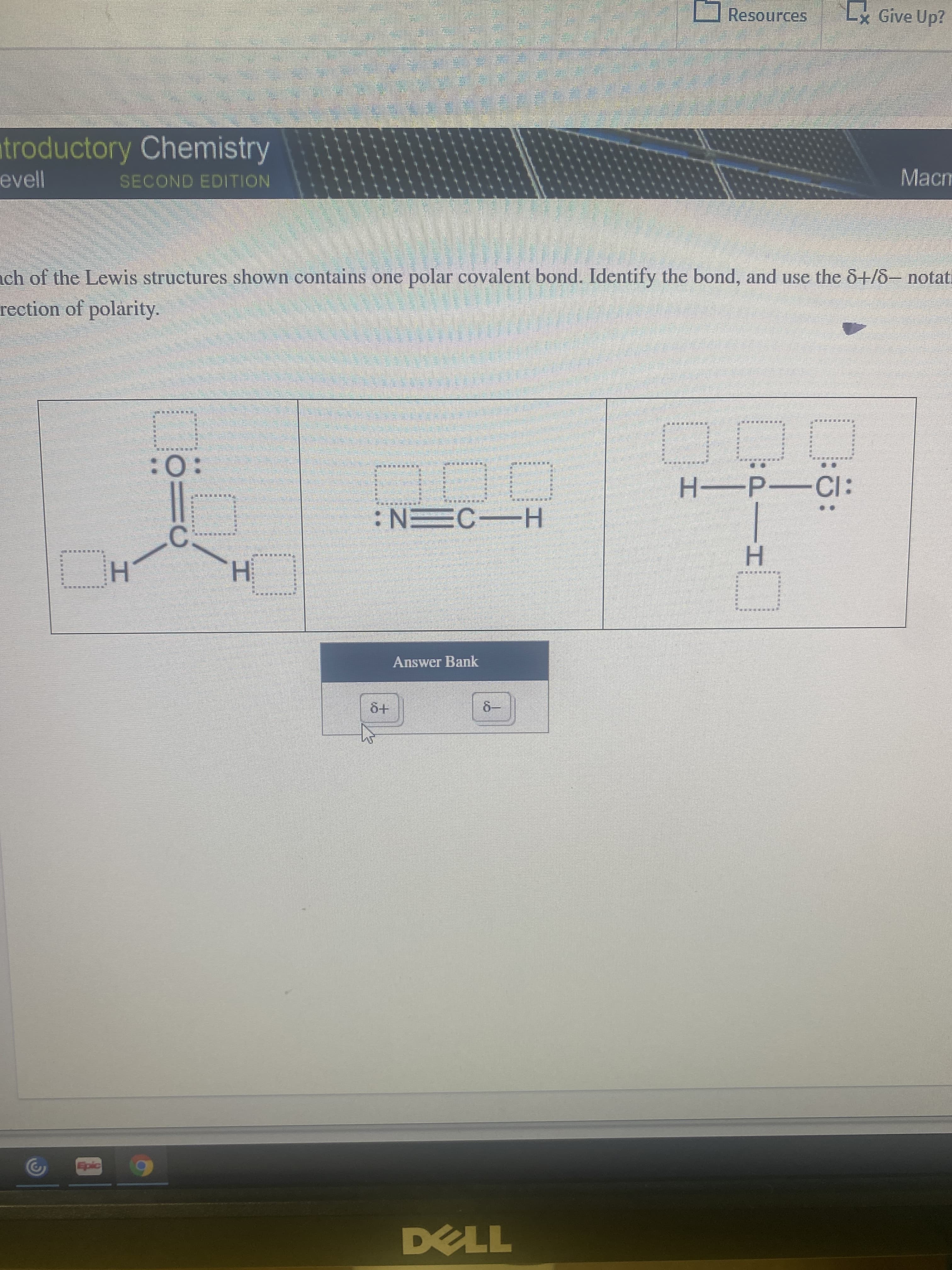 PIH
Resources
Lx Give Up?
troductory Chemistry
Macm
evell
SECOND EDITION
ch of the Lewis structures shown contains one polar covalent bond. Identify the bond, and use the &+/8- notati
rection of polarity.
:0:
:15-d-H
H-3
H CEN:
H.
Answer Bank
6+
