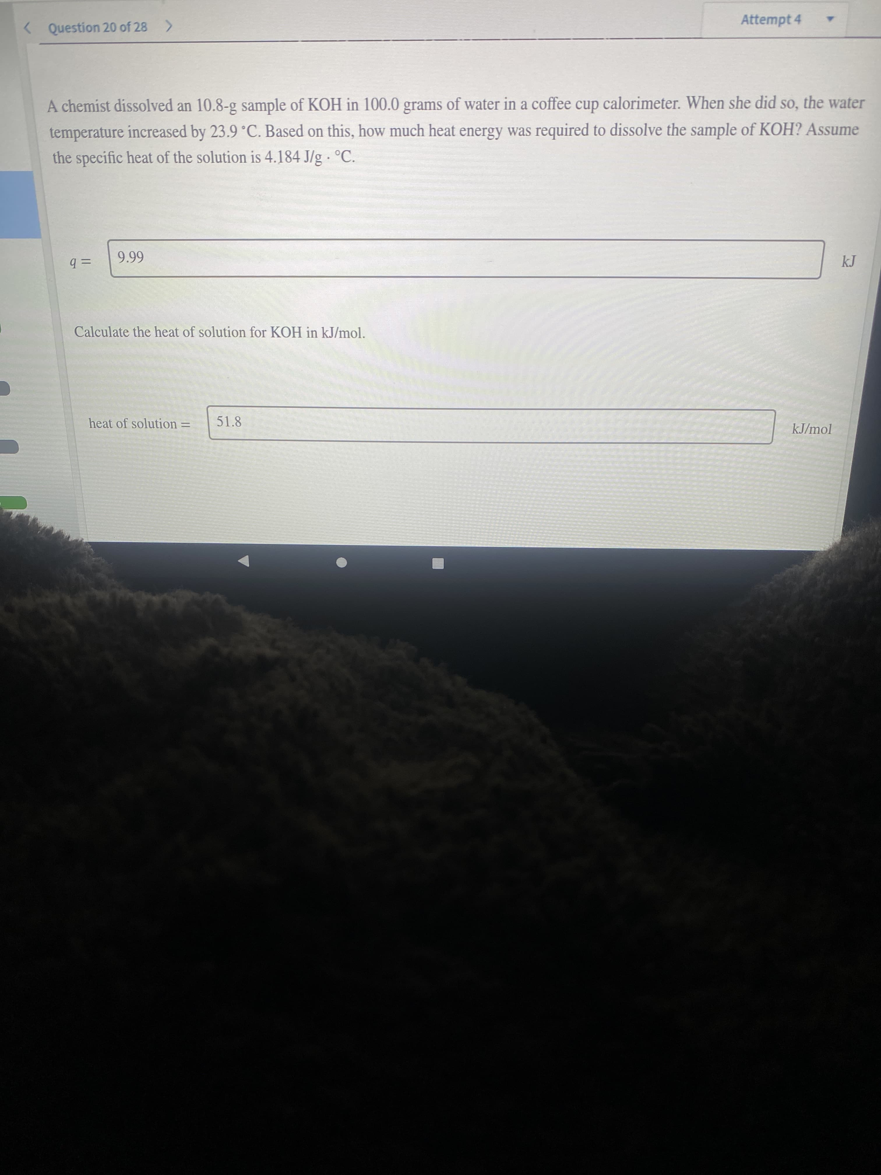 Attempt 4
< Question 20 of 28 >
A chemist dissolved an 10.8-g sample of KOH in 100.0 grams of water in a coffee cup calorimeter. When she did so, the water
temperature increased by 23.9 °C. Based on this, how much heat energy was required to dissolve the sample of KOH? Assume
the specific heat of the solution is 4.184 J/g °C.
%3D
= b
Calculate the heat of solution for KOH in kJ/mol.
heat of solution =
51.8
kJ/mol
