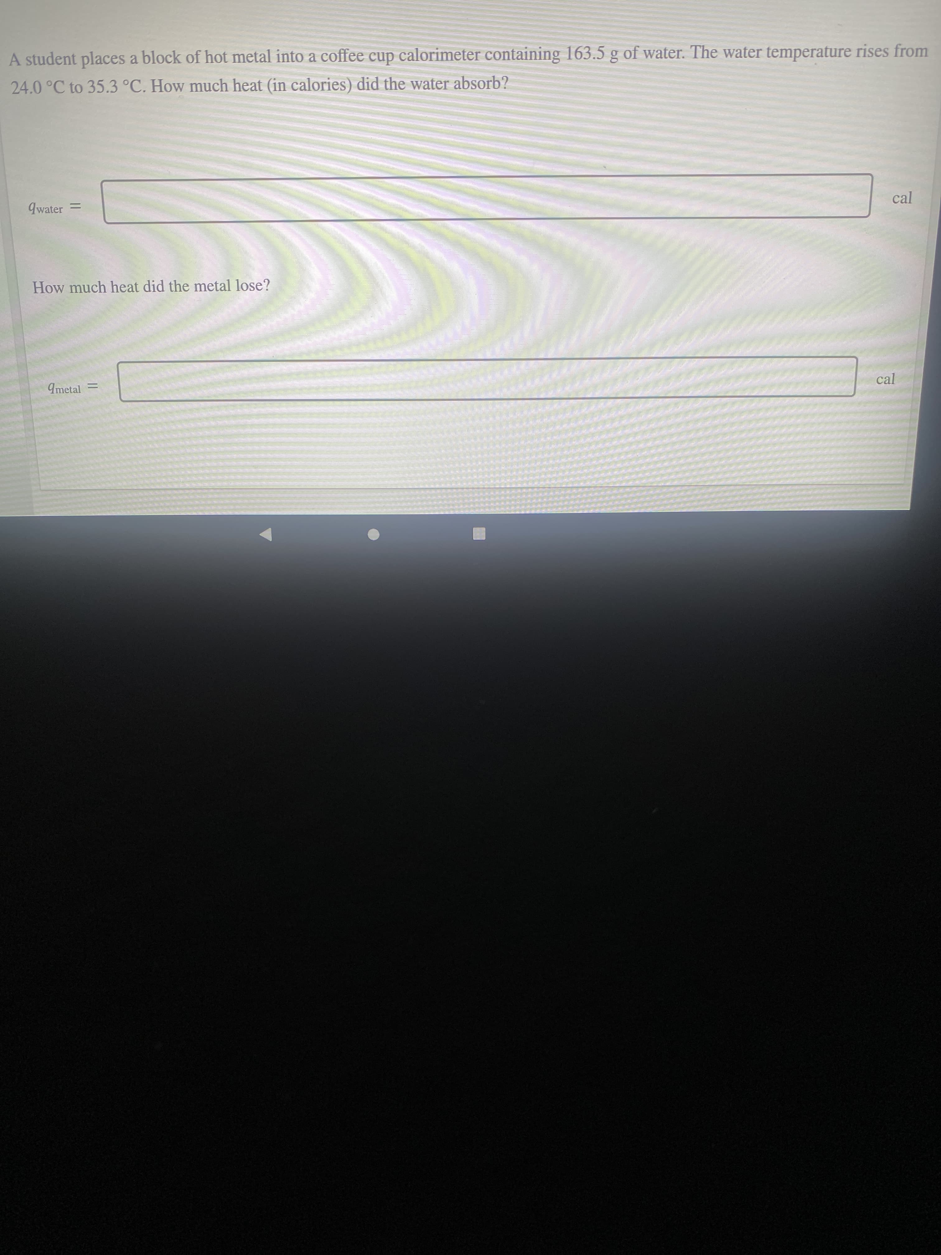 A student places a block of hot metal into a coffee cup calorimeter containing 163.5 g of water. The water temperature rises from
24.0°C to 35.3 °C. How much heat (in calories) did the water absorb?
9water =
cal
How much heat did the metal lose?
9metal
cal

