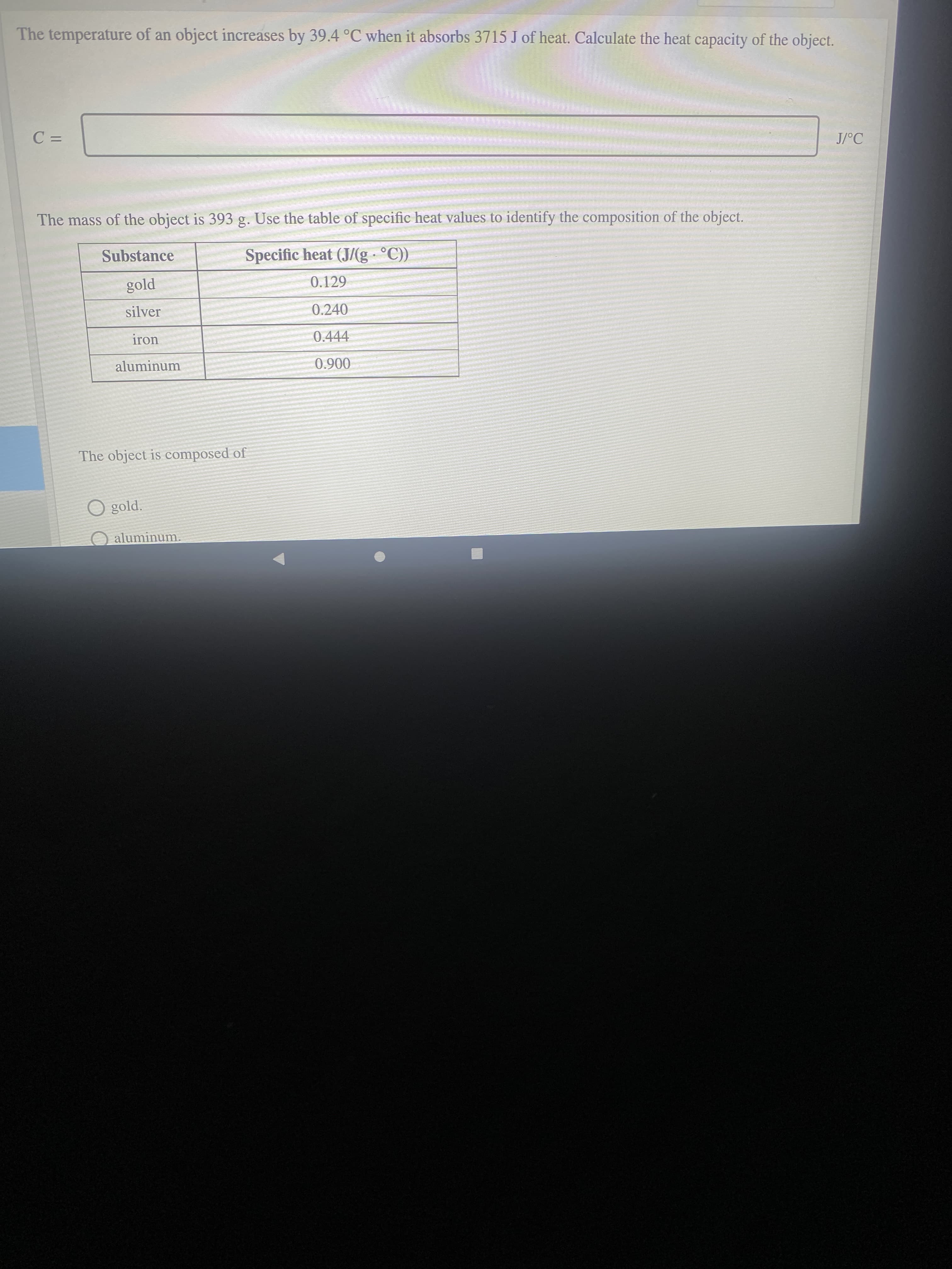 The temperature of an object increases by 39.4 °C when it absorbs 3715 J of heat. Calculate the heat capacity of the object.
%3D
J/°C
The mass of the object is 393 g. Use the table of specific heat values to identify the composition of the object.
Substance
Specific heat (J/(g °C))
0.129
silver
0.240
iron
0.444
aluminum
006'0
The object is composed of
gold.
aluminum.
