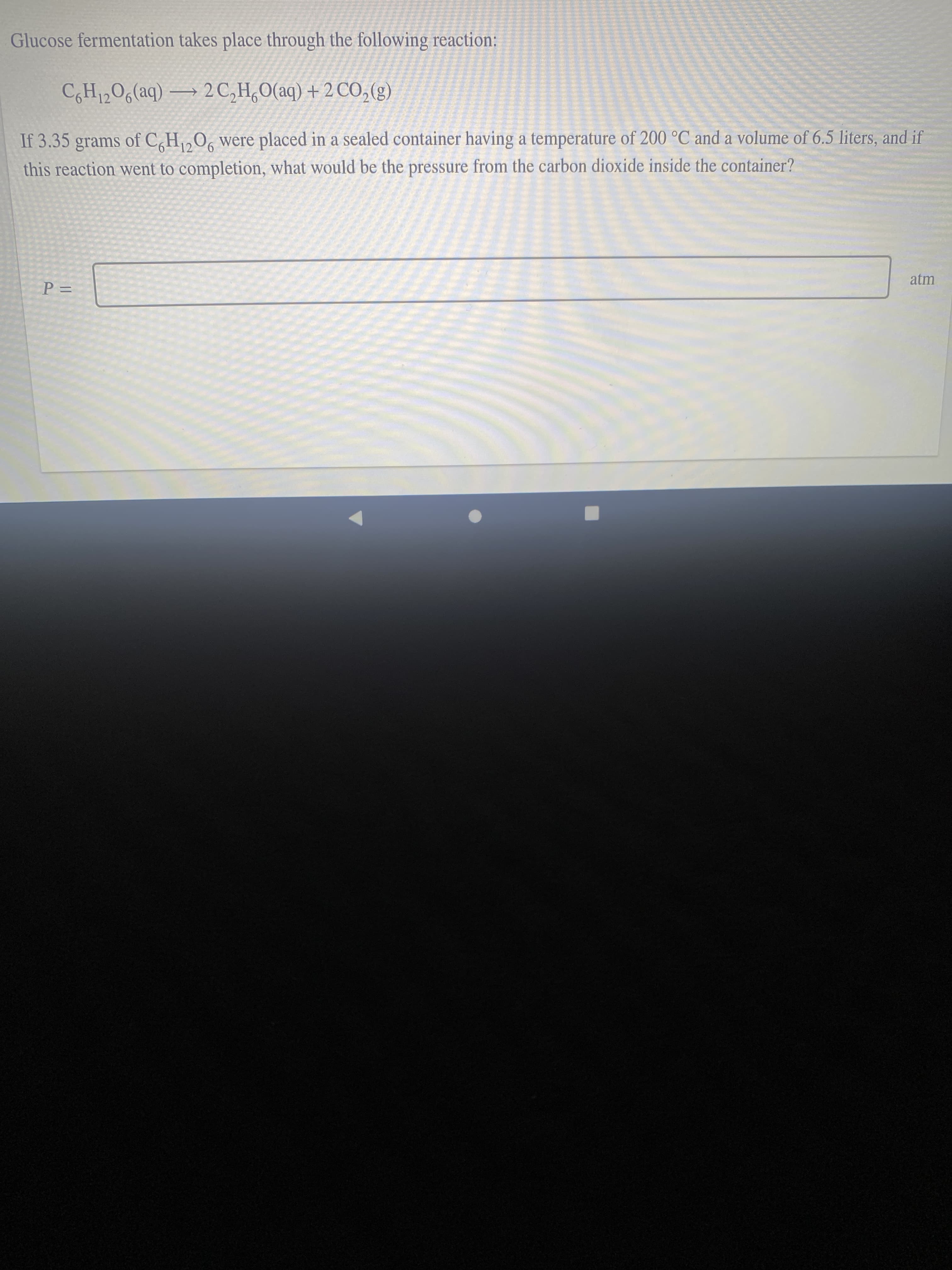 Glucose fermentation takes place through the following reaction:
CH12O6(aq) → 2C,H,0(aq) + 2 CO,(g)
If 3.35 grams of C,H,0, were placed in a sealed container having a temperature of 200 °C and a volume of 6.5 liters, and if
12
this reaction went to completion, what would be the pressure from the carbon dioxide inside the container?
atm
%D=
