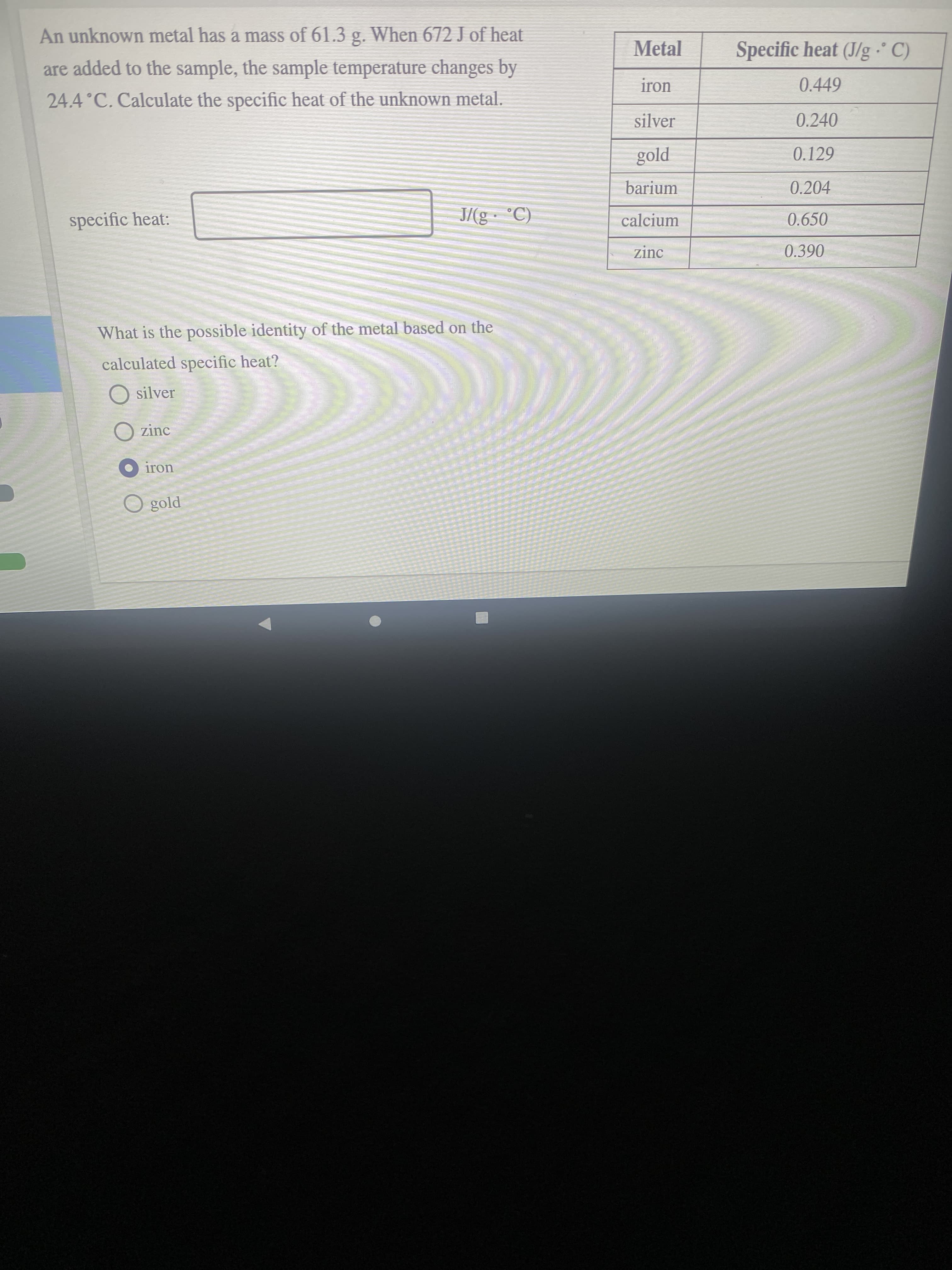 An unknown metal has a mass of 61.3 g. When 672 J of heat
Metal
Specific heat (J/g C)
are added to the sample, the sample temperature changes by
iron
0.449
24.4°C. Calculate the specific heat of the unknown metal.
silver
0.240
Pjo3
barium
0.129
0.204
specific heat:
calcium
0.650
zinc
What is the possible identity of the metal based on the
calculated specific heat?
O silver
O zinc
iron
gold
