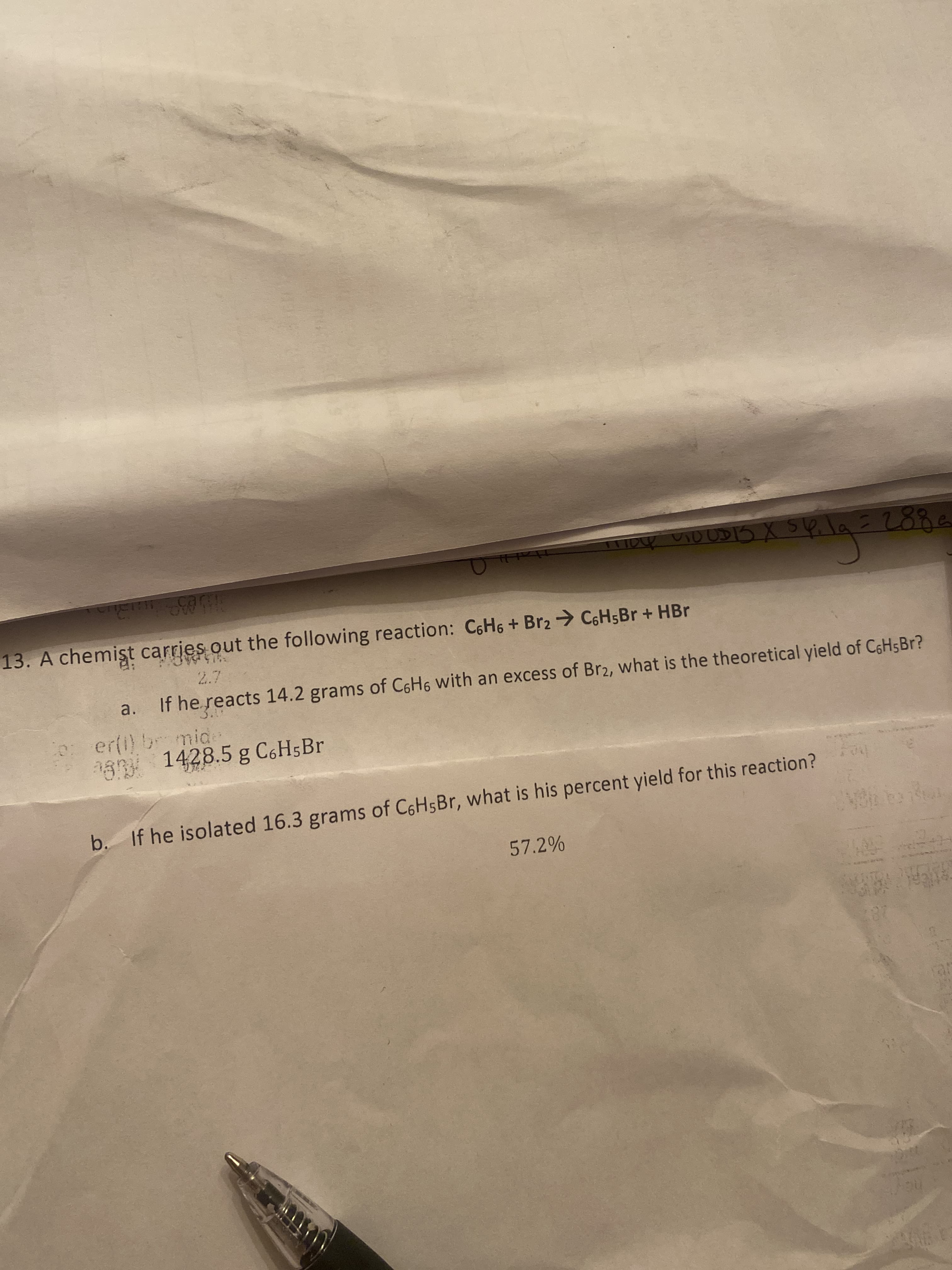 13. A chemişt carries out the following reaction: C6H6+ Br2 C6H5B + HBr
a. If he reacts 14.2 grams of C6H6 with an excess of Br2, what is the theoretical yield of C6H5BR?
er(i) bromide
1428.5 g C6H5B.
be.
b. If he isolated 16.3 grams of C6HSBR, what is his percent yield for this reaction?
57.2%
