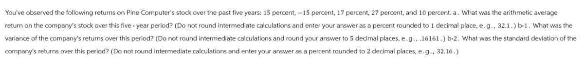 You've observed the following returns on Pine Computer's stock over the past five years: 15 percent, -15 percent, 17 percent, 27 percent, and 10 percent. a. What was the arithmetic average
return on the company's stock over this five-year period? (Do not round intermediate calculations and enter your answer as a percent rounded to 1 decimal place, e.g., 32.1.) b-1. What was the
variance of the company's returns over this period? (Do not round intermediate calculations and round your answer to 5 decimal places, e.g., .16161.) b-2. What was the standard deviation of the
company's returns over this period? (Do not round intermediate calculations and enter your answer as a percent rounded to 2 decimal places, e.g., 32.16.)