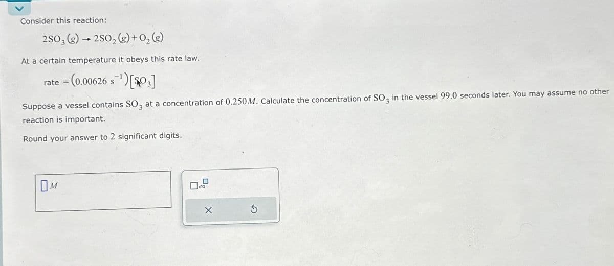 Consider this reaction:
2SO3 (g) →2SO₂ (g) + 0₂ (8)
At a certain temperature it obeys this rate law.
rate= (0.00626 s¹)[03]
Suppose a vessel contains SO3 at a concentration of 0.250M. Calculate the concentration of SO3 in the vessel 99.0 seconds later. You may assume no other
reaction is important.
Round your answer to 2 significant digits.
M
x10
X
Ś