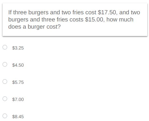 If three burgers and two fries cost $17.50, and two
burgers and three fries costs $15.00, how much
does a burger cost?
$3.25
O $4.50
$5.75
O $7.00
$8.45