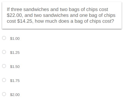 If three sandwiches and two bags of chips cost
$22.00, and two sandwiches and one bag of chips
cost $14.25, how much does a bag of chips cost?
O $1.00
$1.25
$1.50
$1.75
$2.00