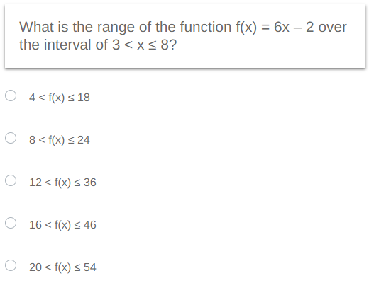 What is the range of the function f(x) = 6x-2 over
the interval of 3 < x≤ 8?
4<f(x) ≤18
8<f(x) ≤ 24
12<f(x) ≤ 36
16 <f(x) ≤ 46
20<f(x) ≤ 54