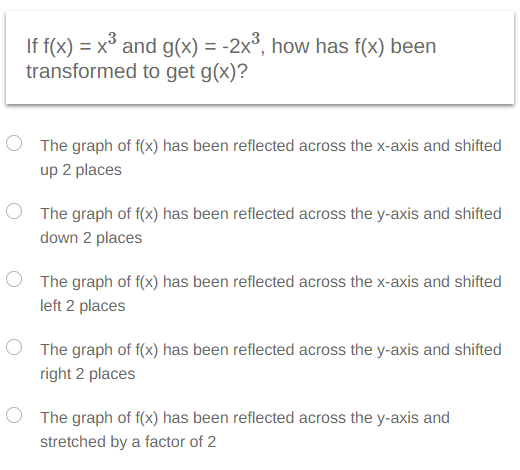 If f(x) = x³ and g(x) = -2x³, how has f(x) been
transformed to get g(x)?
The graph of f(x) has been reflected across the x-axis and shifted
up 2 places
The graph of f(x) has been reflected across the y-axis and shifted
down 2 places
The graph of f(x) has been reflected across the x-axis and shifted
left 2 places
The graph of f(x) has been reflected across the y-axis and shifted
right 2 places
The graph of f(x) has been reflected across the y-axis and
stretched by a factor of 2