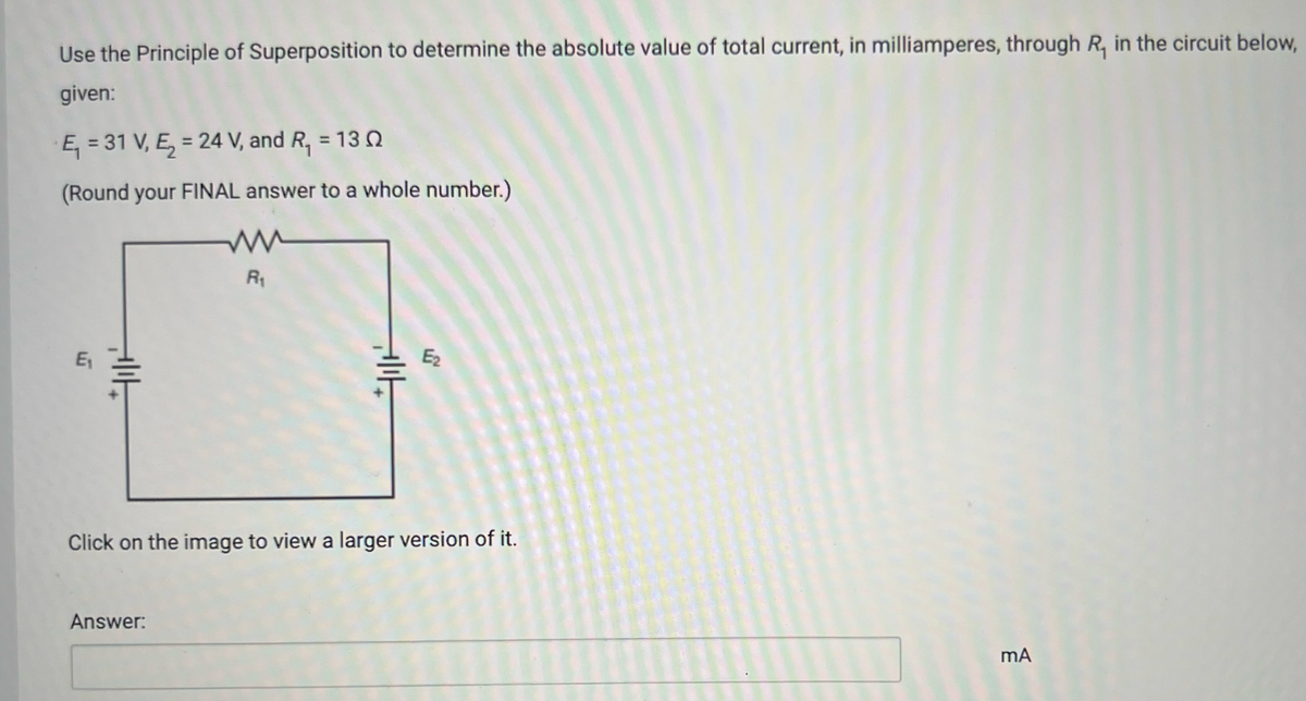 Use the Principle of Superposition to determine the absolute value of total current, in milliamperes, through R, in the circuit below,
given:
E₁ = 31 V, E₂ = 24 V, and R₁ = 130
(Round your FINAL answer to a whole number.)
ли
E₁₁
||
R₁
E₂
Click on the image to view a larger version of it.
Answer:
mA