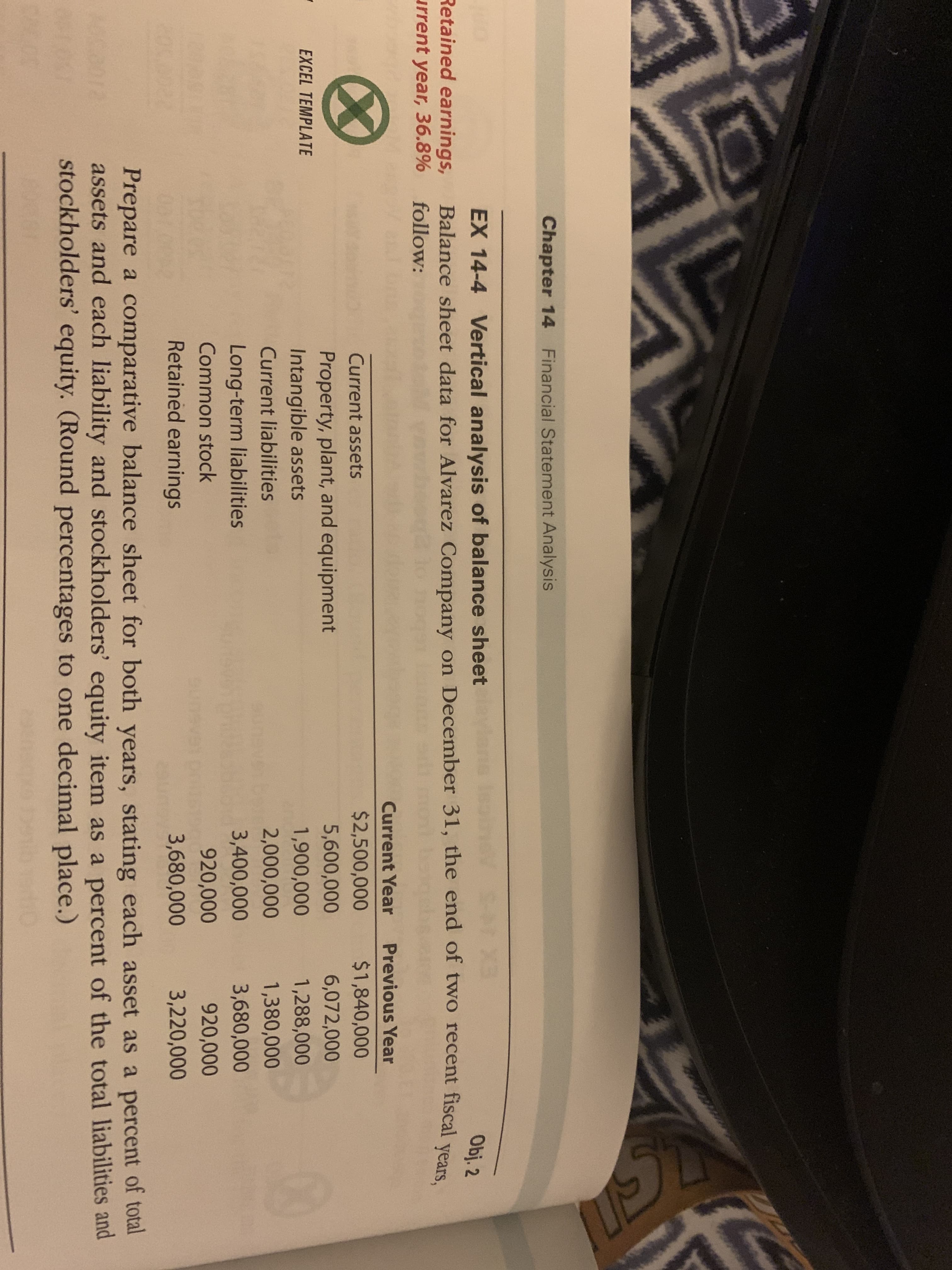 Chapter 14 Financial Statement Analysis
Retained earnings,
urrent year, 36.8%
EX 14-4 Vertical analysis of balance sheet
Balance sheet data for Alvarez Company on December 31, the end of two recent
follow:
Obj. 2
fiscal
years,
Current Year
Previous Year
$2,500,000
$1,840,000
Current assets
5,600,000
6,072,000
Property, plant, and equipment
Intangible assets
EXCEL TEMPLATE
1,900,000
1,288,000
Current liabilities
2,000,000
1,380,000
Long-term liabilities
3,400,000
3,680,000
Common stock
920,000
920,000
Retained earnings
3,680,000
3,220,000
Prepare a comparative balance sheet for both years, stating each asset as a percent of total
assets and each liability and stockholders' equity item as a percent of the total liabilities and
stockholders' equity. (Round percentages to one decimal place.)
