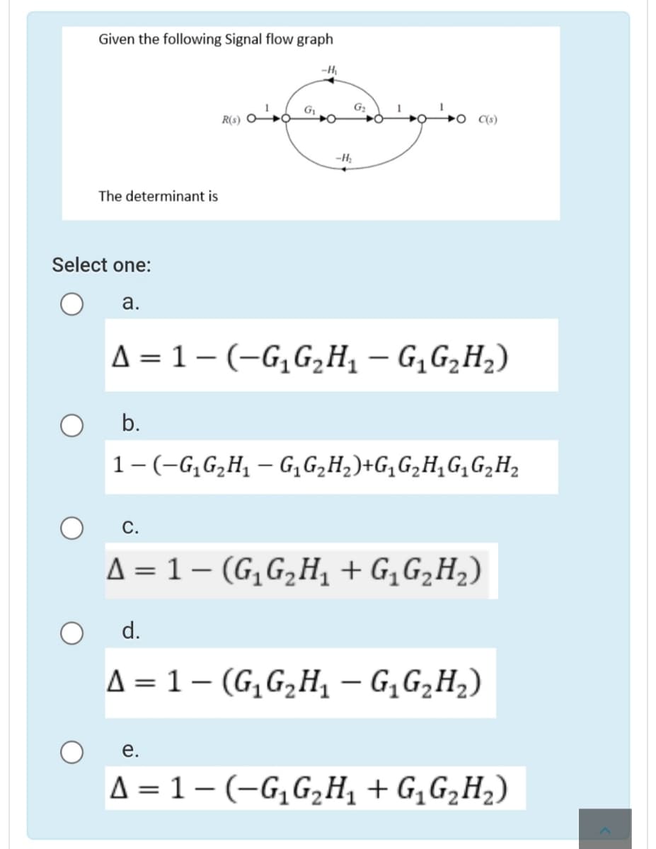 Given the following Signal flow graph
-H,
R(0) G
C(s)
-H,
The determinant is
Select one:
а.
A = 1 – (-G,G,H¸ – G,G2H2)
b.
1-(-G,G,H1 – G,G,H,)+G,G,H,G,G,H2
С.
Д - 1- (G,G,H, + G,GZH2)
d.
A = 1 – (G,G,H, – G,G2H2)
е.
A = 1 – (-G,G,H¸ + G¸G2H2)
