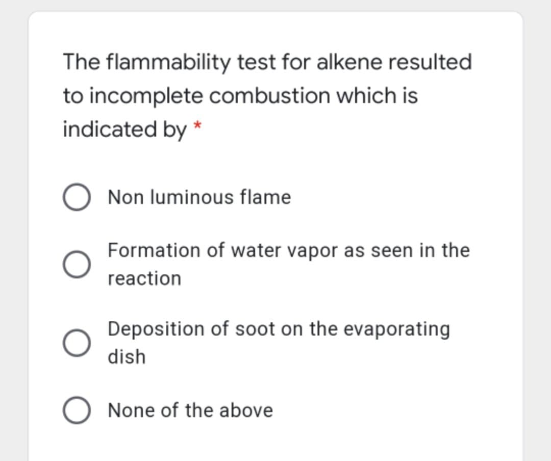 The flammability test for alkene resulted
to incomplete combustion which is
indicated by *
Non luminous flame
Formation of water vapor as seen in the
reaction
Deposition of soot on the evaporating
dish
None of the above
