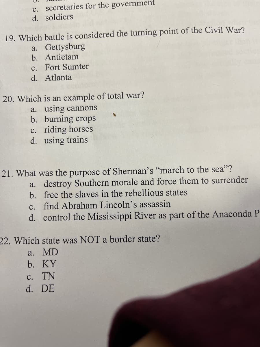 c. secretaries for the government
d. soldiers
19. Which battle is considered the turning point of the Civil War?
a. Gettysburg
b. Antietam
c. Fort Sumter
d. Atlanta
20. Which is an example of total war?
a. using cannons
b. burning crops
c. riding horses
d. using trains
21. What was the purpose of Sherman's "march to the sea"?
a. destroy Southern morale and force them to surrender
b. free the slaves in the rebellious states
c. find Abraham Lincoln's assassin
d. control the Mississippi River as part of the Anaconda P
22. Which state was NOT a border state?
a. MD
b. KY
c. TN
d. DE
