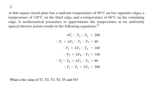 2.
A thin square metal plate has a uniform temperature of 80°C on two opposite edges, a
temperature of 120°C on the third edge, and a temperature of 60°C on the remaining
edge. A mathematical procedure to approximate the temperature at six uniformly
spaced interior points results in the following equations: ¹3
47₁-T₂-T6 = 200
-T₁+4T2-T3-T5 = 80
-T₂+ 473-T₂ = 140
-T3 + 4T4-T5 = 140
-T₂-T₁ +4T5-T6 = 80
-T₁-Ts + 4T6 = 200
What is the value of T1, T2, T3, T4, T5 and T6?