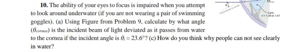 10. The ability of your eyes to focus is impaired when you attempt
to look around underwater (if you are not wearing a pair of swimming
Lens
n1,39 to 1.41
goggles). (a) Using Figure from Problem 9, calculate by what angle
(Ocornea) is the incident beam of light deviated as it passes from water
to the cornea if the incident angle is 0; = 23.6°? (c) How do you think why people can not see clearly
in water?
