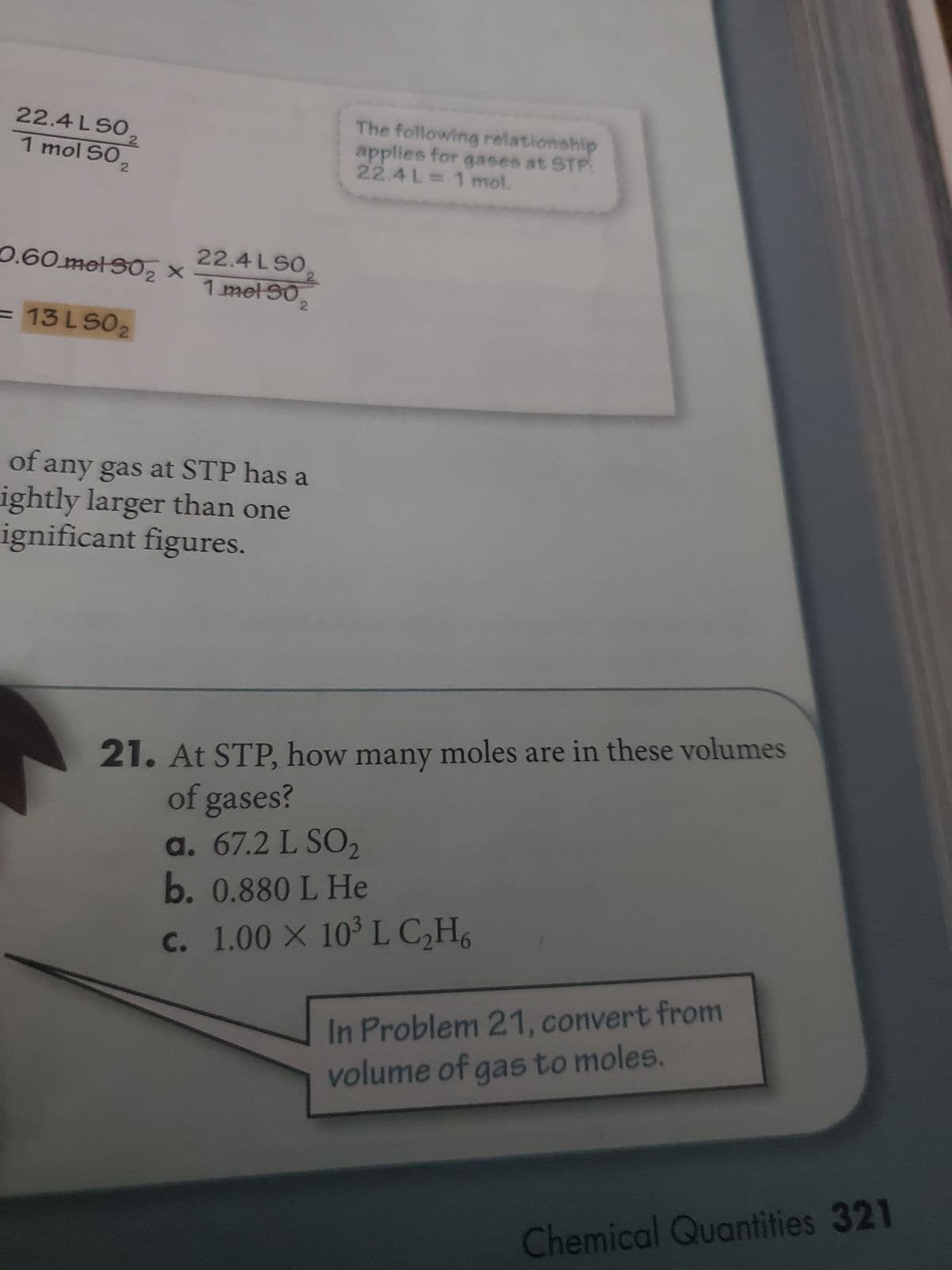 22.4LSO
1 mol SO,
2
0.60.mel 30₂ X
13 LS02
22.4 LSO
1 mel 30
of any gas at STP has a
ightly larger than one
ignificant figures.
The following relationship
applies for gases at STP:
22.4L = 1 mol.
21. At STP, how many moles are in these volumes
of gases?
a. 67.2 L SO₂
b. 0.880 L He
c. 1.00 X 10³ L C₂H6
In Problem 21, convert from
volume of gas to moles.
Chemical Quantities 321