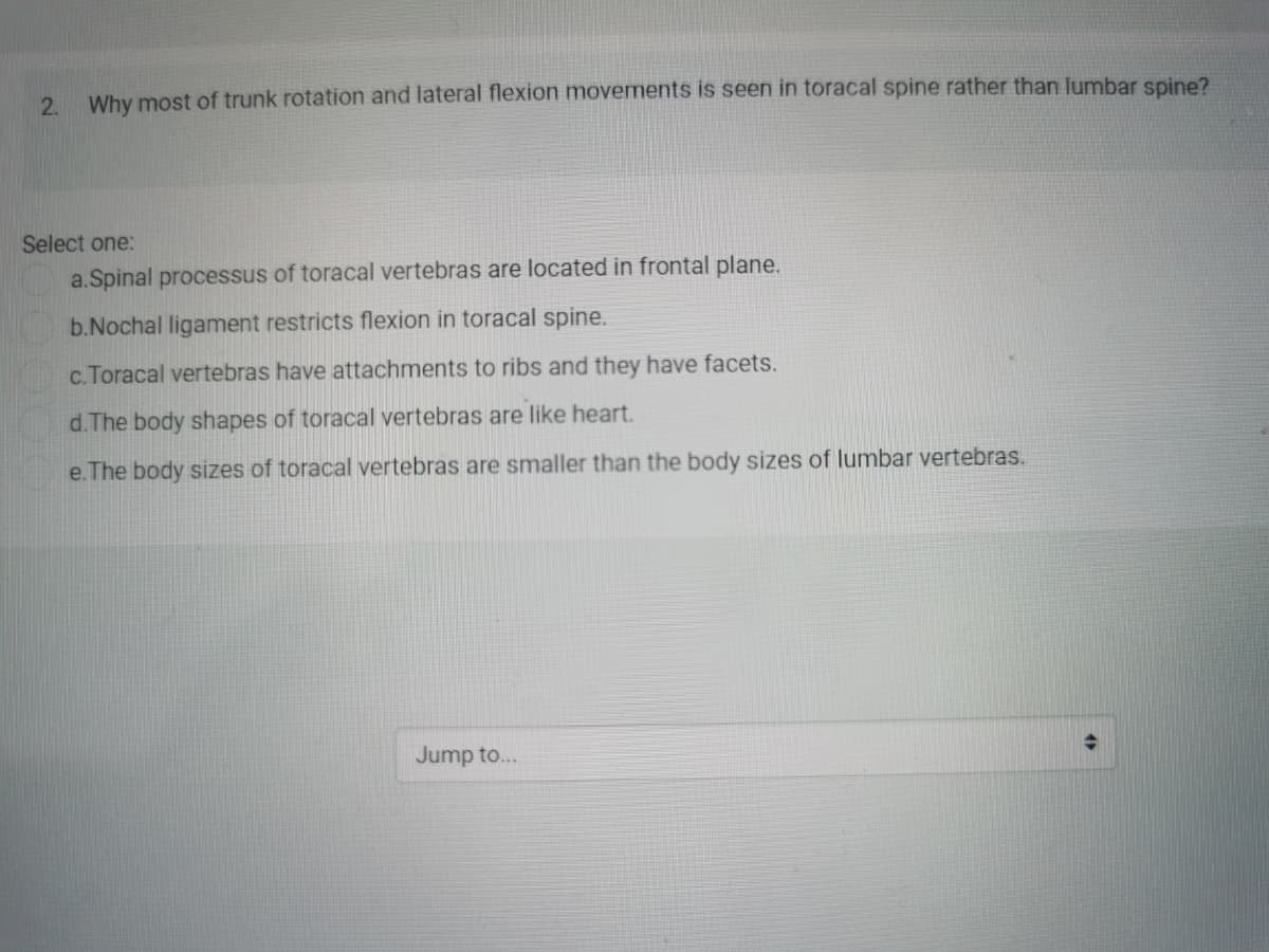 2. Why most of trunk rotation and lateral flexion movements is seen in toracal spine rather than lumbar spine?
Select one:
a.Spinal processus of toracal vertebras are located in frontal plane.
b.Nochal ligament restricts flexion in toracal spine.
c. Toracal vertebras have attachments to ribs and they have facets.
d.The body shapes of toracal vertebras are like heart.
e. The body sizes of toracal vertebras are smaller than the body sizes of lumbar vertebras.
Jump to...
