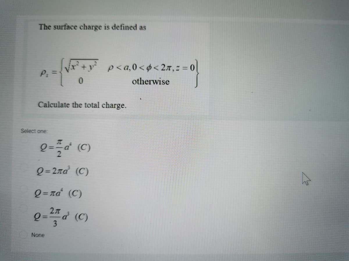 The surface charge is defined as
p<a,0<¢< 2x,= = 0|
P: =
otherwise
Calculate the total charge.
Select one:
Q = 2na (C)
Q = na (C)
27 (C)
None
%3D
