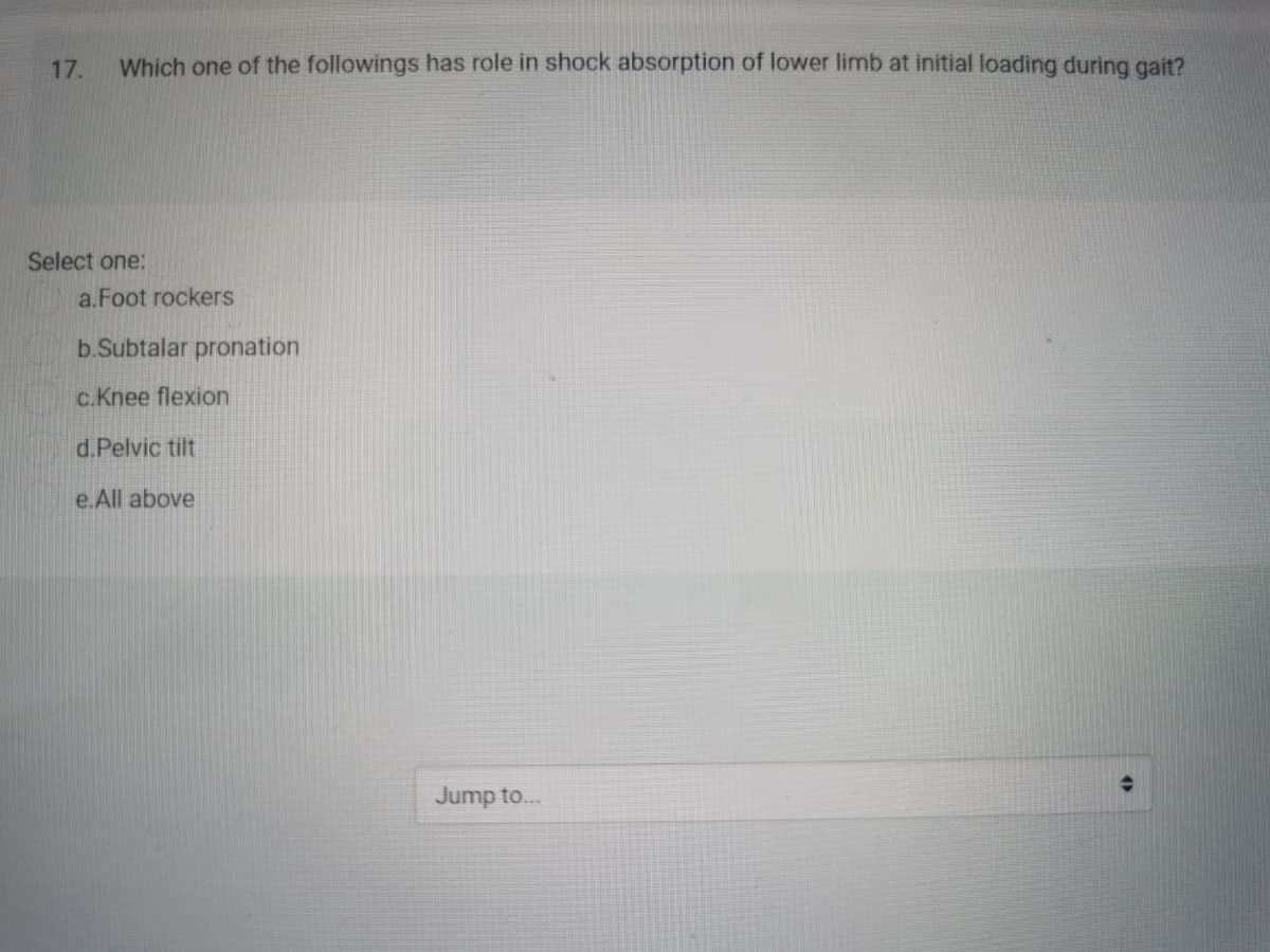 17.
Which one of the followings has role in shock absorption of lower limb at initial loading during gait?
Select one:
a.Foot rockers
b.Subtalar pronation
c.Knee flexion
d.Pelvic tilt
e.All above
Jump to...
