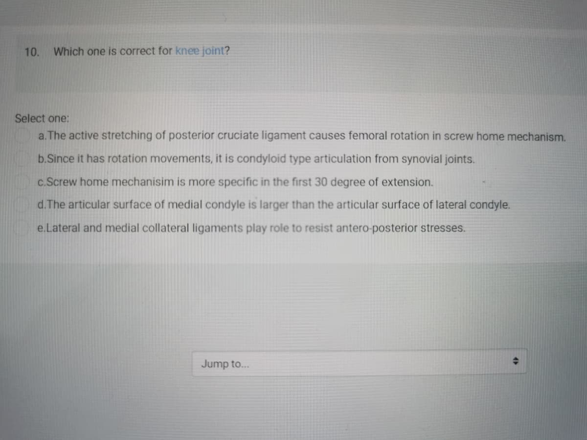 10.
Which one is correct for knee joint?
Select one:
a. The active stretching of posterior cruciate ligament causes femoral rotation in screw home mechanism.
b.Since it has rotation movements, it is condyloid type articulation from synovial joints.
c.Screw home mechanisim is more specific in the first 30 degree of extension.
d.The articular surface of medial condyle is larger than the articular surface of lateral condyle.
e.Lateral and medial collateral ligaments play role to resist antero-posterior stresses.
Jump to...
