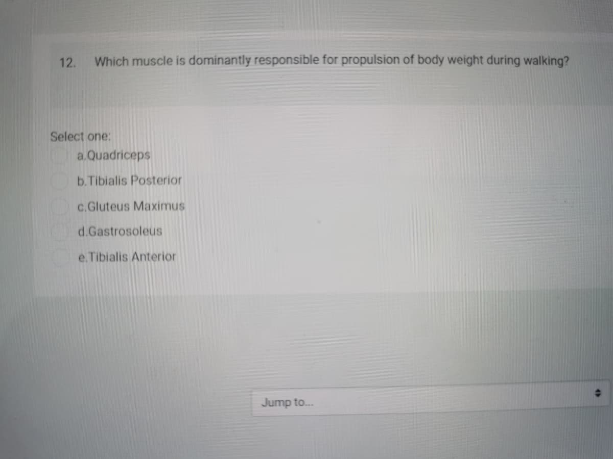 12.
Which muscle is dominantly responsible for propulsion of body weight during walking?
Select one:
a.Quadriceps
b.Tibialis Posterior
c.Gluteus Maximus
d.Gastrosoleus
e.Tibialis Anterior
Jump to...
