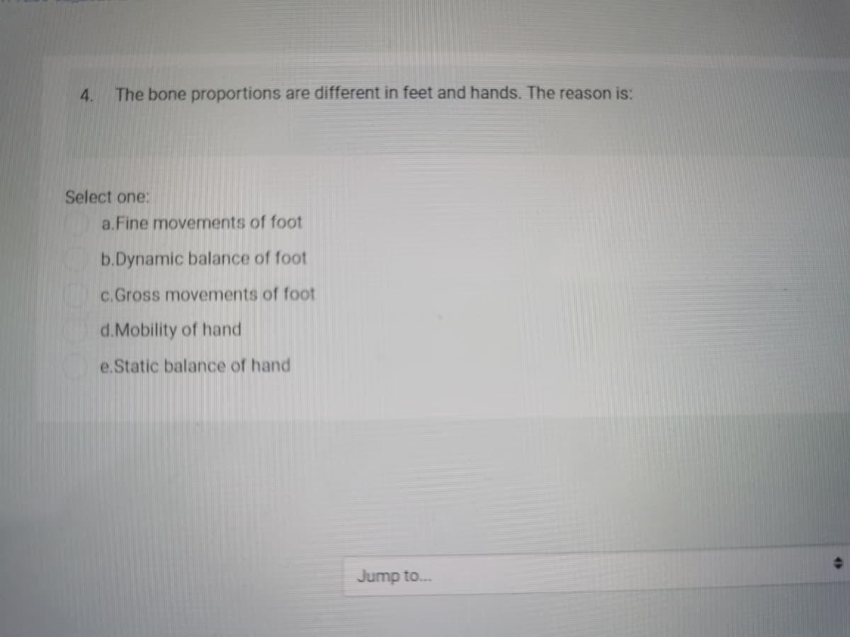 4.
The bone proportions are different in feet and hands. The reason is:
Select one:
a.Fine movements of foot
b.Dynamic balance of foot
c.Gross movements of foot
d.Mobility of hand
e.Static balance of hand
Jump to...
