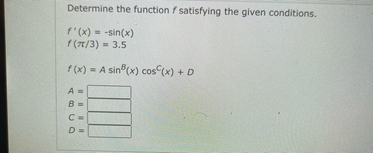 Determine the function f satisfying the given conditions.
f'(x) = -sin(x)
f (7T/3) = 3.5
f (x) =
A sin (x) cos(x) + D
A 3D
B%3=
C =
D%3D
