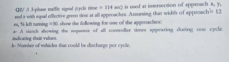 Q2/ A 3-phase traffic signal (cycle time 114 sec) is used at intersection of approach x, y,
and z with equal effective green time at all approaches. Assuming that width of approach= 12
m, % left turning =30. show the following for one of the approaches:
a- A sketch showing the sequence of all controller times appearing during one cycle
indicating their values.
b- Number of vehicles that could be discharge per cycle.
