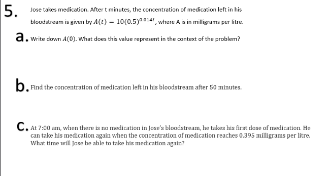 5.
Jose takes medication. After t minutes, the concentration of medication left in his
bloodstream is given by A(t) = 10(0.5)0.0144, where A is in milligrams per litre.
a. write down A(0). What does this value represent in the context of the problem?
b. Find the concentration of medication left in his bloodstream after 50 minutes.
C. At 7:00 am, when there is no medication in Jose's bloodstream, he takes his first dose of medication. He
can take his medication again when the concentration of medication reaches 0.395 milligrams per litre.
What time will Jose be able to take his medication again?

