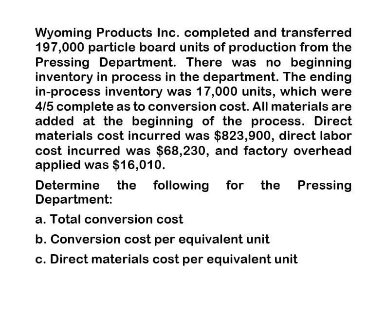 Wyoming Products Inc. completed and transferred
197,000 particle board units of production from the
Pressing Department. There was no beginning
inventory in process in the department. The ending
in-process inventory was 17,000 units, which were
4/5 complete as to conversion cost. All materials are
added at the beginning of the process. Direct
materials cost incurred was $823,900, direct labor
cost incurred was $68,230, and factory overhead
applied was $16,010.
Determine
Department:
the following for the Pressing
a. Total conversion cost
b. Conversion cost per equivalent unit
c. Direct materials cost per equivalent unit