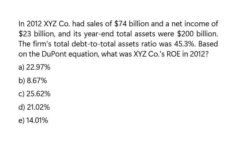 In 2012 XYZ Co. had sales of $74 billion and a net income of
$23 billion, and its year-end total assets were $200 billion.
The firm's total debt-to-total assets ratio was 45.3%. Based
on the DuPont equation, what was XYZ Co.'s ROE in 2012?
a) 22.97%
b) 8.67%
c) 25.62%
d) 21.02%
e) 14.01%