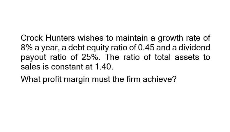 Crock Hunters wishes to maintain a growth rate of
8% a year, a debt equity ratio of 0.45 and a dividend
payout ratio of 25%. The ratio of total assets to
sales is constant at 1.40.
What profit margin must the firm achieve?