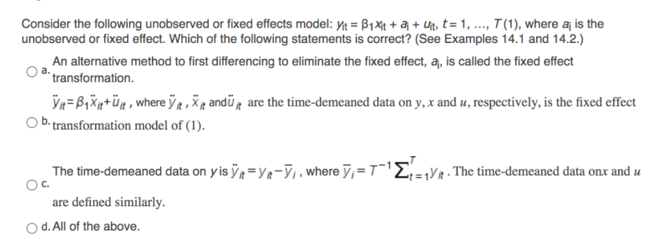 Consider the following unobserved or fixed effects model: Yit = B1Xit + aj + Ut, t= 1, .., T(1), where aj is the
unobserved or fixed effect. Which of the following statements is correct? (See Examples 14.1 and 14.2.)
An alternative method to first differencing to eliminate the fixed effect, a, is called the fixed effect
"transformation.
Vn=B1X+üt, where ỹt , X andü are the time-demeaned data on y, x and u, respectively, is the fixed effect
transformation model of (1).
The time-demeaned data on y is ÿt=Yr-V¡ , where y;=T¯E;=¡YR . The time-demeaned data onx and u
Oc.
are defined similarly.
O d. All of the above.
