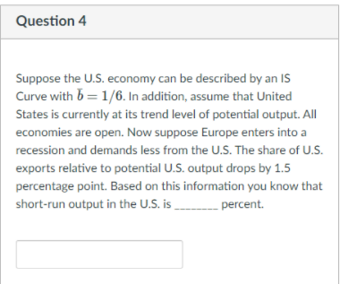 Question 4
Suppose the U.S. economy can be described by an IS
Curve with b = 1/6. In addition, assume that United
States is currently at its trend level of potential output. All
economies are open. Now suppose Europe enters into a
recession and demands less from the U.S. The share of U.S.
exports relative to potential U.S. output drops by 1.5
percentage point. Based on this information you know that
short-run output in the U.S. is percent.
