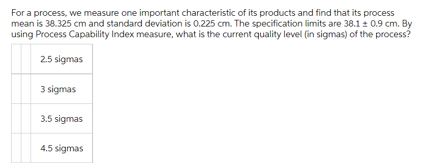 For a process, we measure one important characteristic of its products and find that its process
mean is 38.325 cm and standard deviation is 0.225 cm. The specification limits are 38.1 ± 0.9 cm. By
using Process Capability Index measure, what is the current quality level (in sigmas) of the process?
2.5 sigmas
3 sigmas
3.5 sigmas
4.5 sigmas
