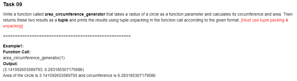 Task 09
Write a function called area circumference generator that takes a radius of a circle as a function parameter and calculates its circumference and area. Then
returns these two results as a tuple and prints the results using tuple unpacking in the function call accorrding to the given format. [Must use tuple packing &
unpacking]
====== ===
Example1:
Function Call:
area_circumference_generator(1)
Output:
(3.141592653589793, 6.283185307179586)
Area of the circle is 3.141592653589793 and circumference is 6.283185307179586
