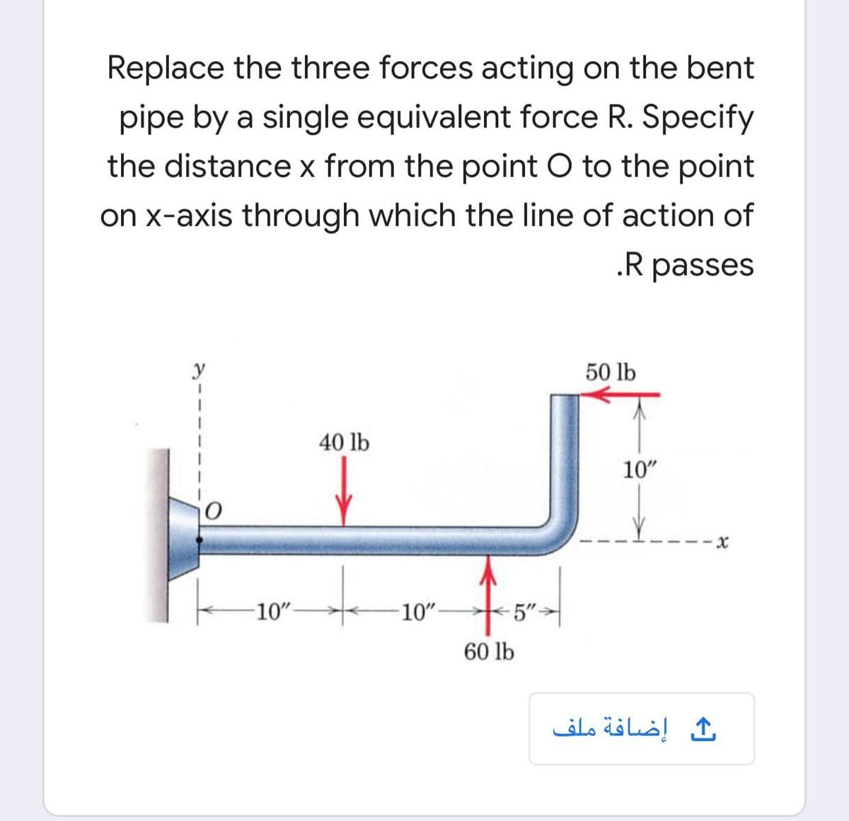 Replace the three forces acting on the bent
pipe by a single equivalent force R. Specify
the distance x from the point O to the point
on x-axis through which the line of action of
.R passes
y
50 lb
40 lb
10"
10"-
10"-
5"-
60 lb
ث إضافة ملف
