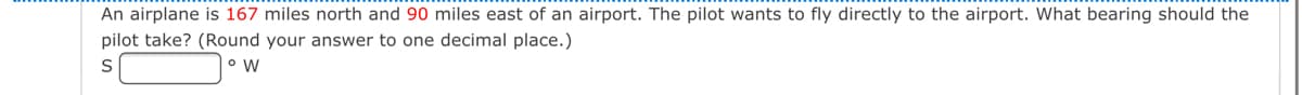 An airplane is 167 miles north and 90 miles east of an airport. The pilot wants to fly directly to the airport. What bearing should the
pilot take? (Round your answer to one decimal place.)
S
