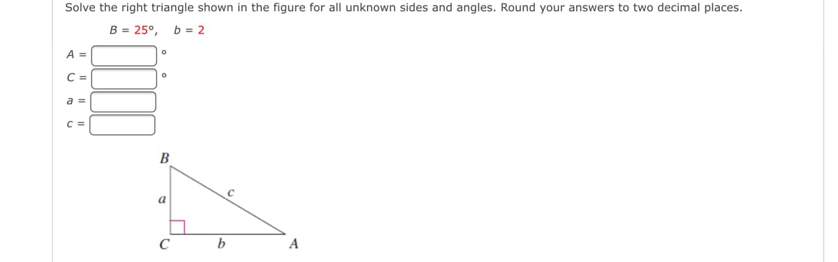 Solve the right triangle shown in the figure for all unknown sides and angles. Round your answers to two decimal places.
B = 25°,
b = 2
A =
C =
a =
C =
В
a
C
b
A
