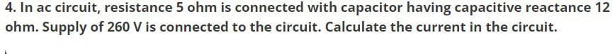 4. In ac circuit, resistance 5 ohm is connected with capacitor having capacitive reactance 12
ohm. Supply of 260 V is connected to the circuit. Calculate the current in the circuit.