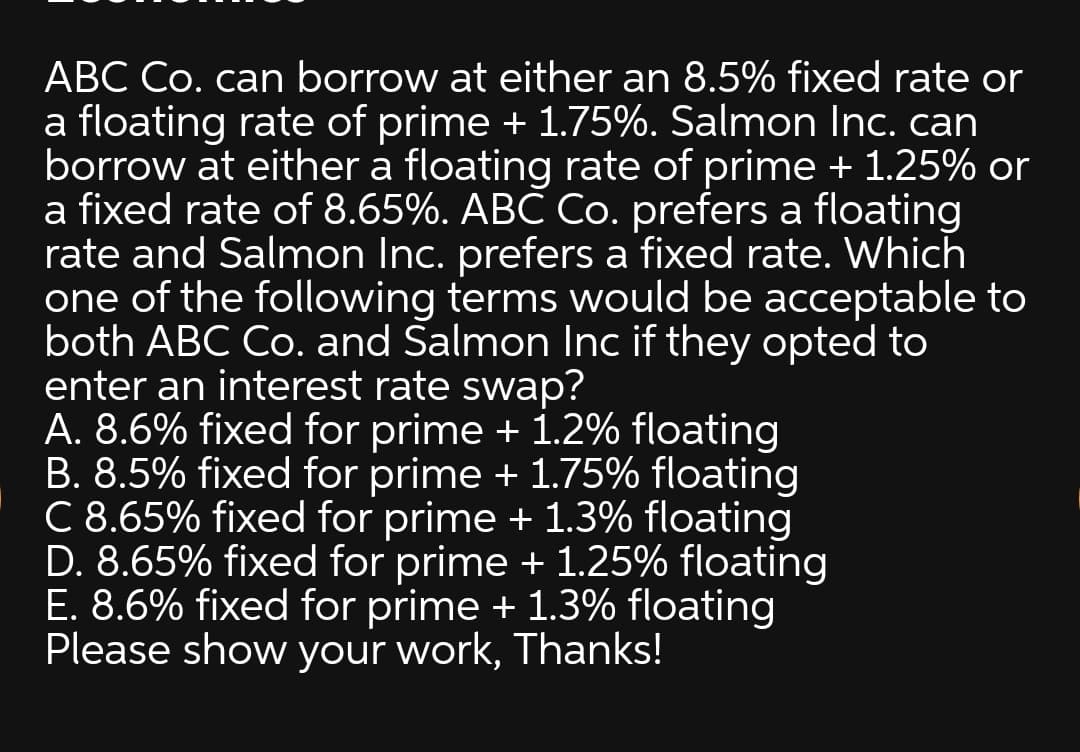 ABC Co. can borrow at either an 8.5% fixed rate or
a floating rate of prime + 1.75%. Salmon Inc. can
borrow at either a floating rate of prime + 1.25% or
a fixed rate of 8.65%. ABC Co. prefers a floating
rate and Salmon Inc. prefers a fixed rate. Which
one of the following terms would be acceptable to
both ABC Co. and Salmon Inc if they opted to
enter an interest rate swap?
A. 8.6% fixed for prime + 1.2% floating
B. 8.5% fixed for prime + 1.75% floating
C 8.65% fixed for prime + 1.3% floating
D. 8.65% fixed for prime + 1.25% floating
E. 8.6% fixed for prime + 1.3% floating
Please show your work, Thanks!
