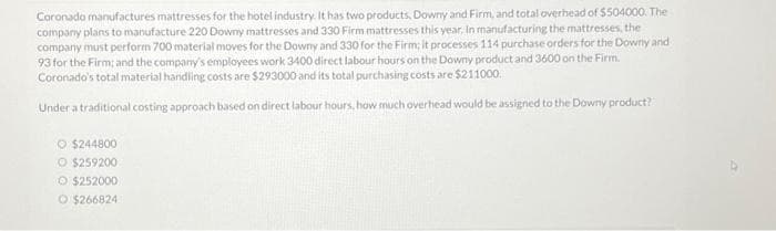 Coronado manufactures mattresses for the hotel industry. It has two products, Downy and Firm, and total overhead of $504000. The
company plans to manufacture 220 Downy mattresses and 330 Firm mattresses this year. In manufacturing the mattresses, the
company must perform 700 material moves for the Downy and 330 for the Firm; it processes 114 purchase orders for the Downy and
93 for the Firm; and the company's employees work 3400 direct labour hours on the Downy product and 3600 on the Firm.
Coronado's total material handling costs are $293000 and its total purchasing costs are $211000.
Under a traditional costing approach based on direct labour hours, how much overhead would be assigned to the Downy product?
O $244800
O $259200
Ⓒ$252000
O $266824