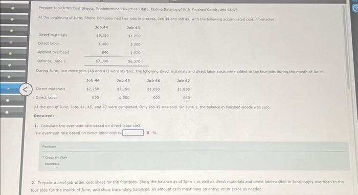 Prepare Job-Order Cost Sheets, Predetermined Overhead Rate, Ending Balance of WIP, Finished Goods, and COGS
At the beginning of June, Rhone Company had two jobs in process, Job 44 and Job 45, with the following accumulated cost information
Job 44
$5,150
1,400
840
Direct materials
Direct labor
Job 45
$1,250
3,200
Applied overhead
1,920
Balance, June 1
$7,390
$6,370
During June, two more jobs (46 and 47) were started. The following direct materials and direct labor costs were added to the four jobs during the month of June
Job 47
Job 44
$2,250
Job 45
$7,190
Job 46
$1,650
$1,850
660
820
6,500
920
Direct materials
Direct labor
At the end of June, Jobs 44, 45, and 47 were completed. Only Job 45 was sold. On June 1, the balance in Finished Goods was zero
Required:
Check My Work
Incorrect
1. Calculate the overhead rate based on direct labor cost.
The overhead rate based on direct labor cost is
X%
2. Prepare a brief job-order cost sheet for the four jobs. Show the balance as of June 1 as well as direct materials and direct labor added in June. Apply overhead to the
four jobs for the month of June, and show the ending balances. All amount cells must have an entry; enter zeros as needed.