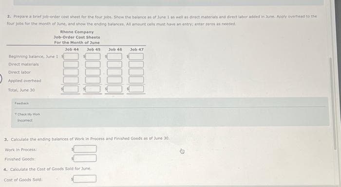 2. Prepare a brief job-order cost sheet for the four jobs. Show the balance as of June 1 as well as direct materials and direct labor added in June. Apply overhead to the
four jobs for the month of June, and show the ending balances. All amount cells must have an entry; enter zeros as needed.
Beginning balance, June 1
Direct materials
Direct labor
Applied overhead
Total, June 30
Feedback
Check My Work
Incorrect
Rhone Company
Job-Order Cost Sheets
For the Month of June
Job 44 Job 45
Finished Goods:
Job 46
3. Calculate the ending balances of Work in Process and Finished Goods as of June 30,
Work in Process:
4. Calculate the Cost of Goods Sold for June,
Cost of Goods Sold:
Job 47